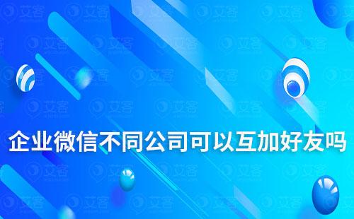 企业微信不同公司可以互加好友吗