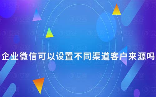 企业微信可以设置不同渠道客户来源吗