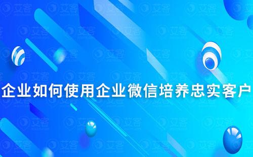 企业如何使用企业微信培养忠实客户