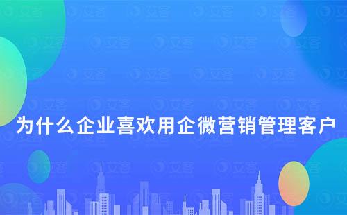 为什么企业喜欢用企微营销管理客户